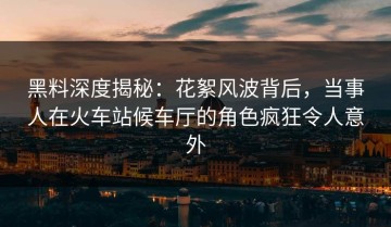 黑料深度揭秘：花絮风波背后，当事人在火车站候车厅的角色疯狂令人意外