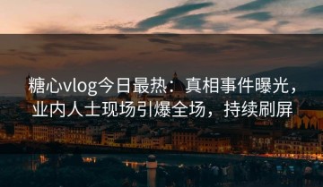 糖心vlog今日最热：真相事件曝光，业内人士现场引爆全场，持续刷屏