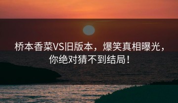 桥本香菜VS旧版本，爆笑真相曝光，你绝对猜不到结局！