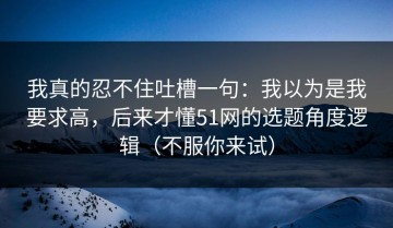 我真的忍不住吐槽一句：我以为是我要求高，后来才懂51网的选题角度逻辑（不服你来试）