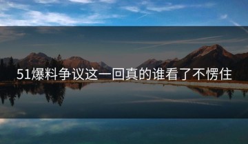 51爆料争议这一回真的谁看了不愣住