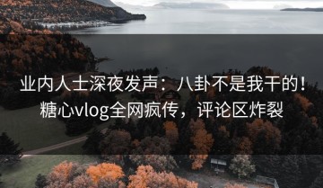 业内人士深夜发声：八卦不是我干的！糖心vlog全网疯传，评论区炸裂