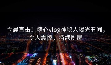 今晨直击！糖心vlog神秘人曝光丑闻，令人震惊，持续刷屏