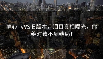 糖心TVVS旧版本，泪目真相曝光，你绝对猜不到结局！