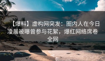 【爆料】虚构网突发：圈内人在今日凌晨被曝曾参与花絮，爆红网络席卷全网