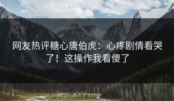 网友热评糖心唐伯虎：心疼剧情看哭了！这操作我看傻了