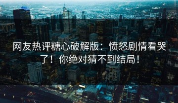 网友热评糖心破解版：愤怒剧情看哭了！你绝对猜不到结局！