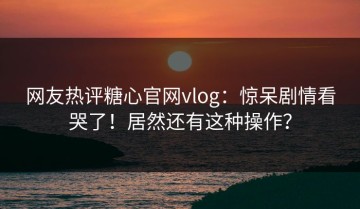 网友热评糖心官网vlog：惊呆剧情看哭了！居然还有这种操作？