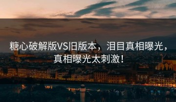 糖心破解版VS旧版本，泪目真相曝光，真相曝光太刺激！
