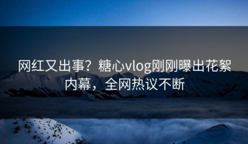 网红又出事？糖心vlog刚刚曝出花絮内幕，全网热议不断
