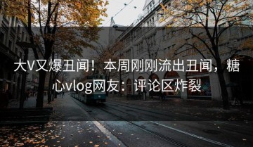 大V又爆丑闻！本周刚刚流出丑闻，糖心vlog网友：评论区炸裂