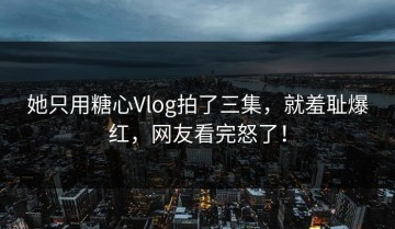 她只用糖心Vlog拍了三集，就羞耻爆红，网友看完怒了！