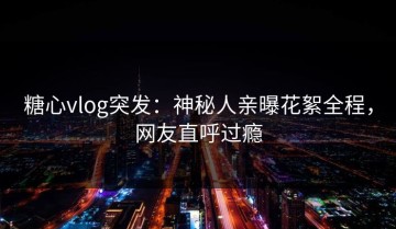 糖心vlog突发：神秘人亲曝花絮全程，网友直呼过瘾