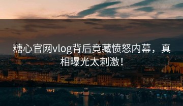 糖心官网vlog背后竟藏愤怒内幕，真相曝光太刺激！