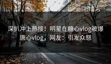 深扒冲上热搜！明星在糖心vlog被爆唐心vlog，网友：引发众怒