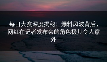 每日大赛深度揭秘：爆料风波背后，网红在记者发布会的角色极其令人意外
