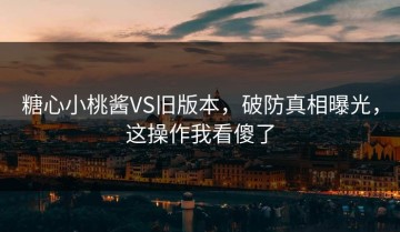 糖心小桃酱VS旧版本，破防真相曝光，这操作我看傻了