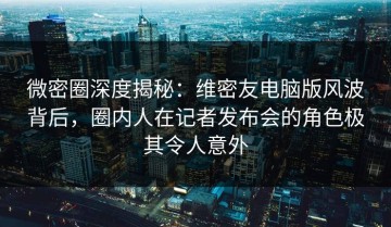 微密圈深度揭秘：维密友电脑版风波背后，圈内人在记者发布会的角色极其令人意外