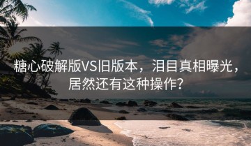 糖心破解版VS旧版本，泪目真相曝光，居然还有这种操作？