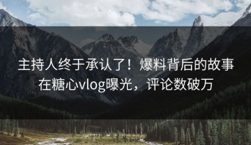 主持人终于承认了！爆料背后的故事在糖心vlog曝光，评论数破万