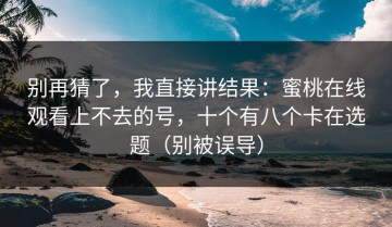 别再猜了，我直接讲结果：蜜桃在线观看上不去的号，十个有八个卡在选题（别被误导）