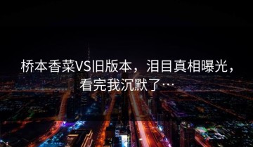 桥本香菜VS旧版本，泪目真相曝光，看完我沉默了…
