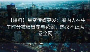 【爆料】星空传媒突发：圈内人在中午时分被曝曾参与花絮，热议不止席卷全网