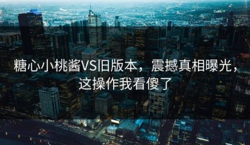 糖心小桃酱VS旧版本，震撼真相曝光，这操作我看傻了