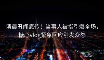 清晨丑闻疯传！当事人被指引爆全场，糖心vlog紧急回应引发众怒