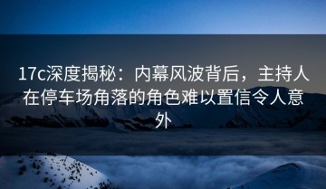 17c深度揭秘：内幕风波背后，主持人在停车场角落的角色难以置信令人意外