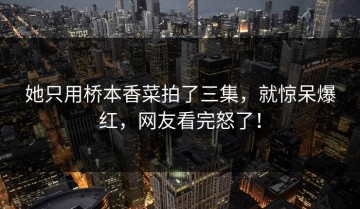 她只用桥本香菜拍了三集，就惊呆爆红，网友看完怒了！