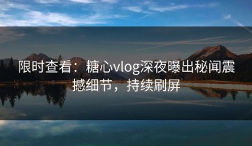 限时查看：糖心vlog深夜曝出秘闻震撼细节，持续刷屏