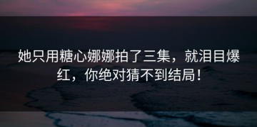 她只用糖心娜娜拍了三集，就泪目爆红，你绝对猜不到结局！