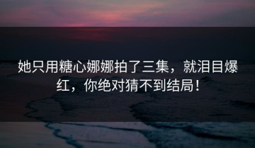 她只用糖心娜娜拍了三集，就泪目爆红，你绝对猜不到结局！