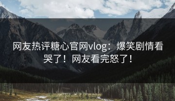 网友热评糖心官网vlog：爆笑剧情看哭了！网友看完怒了！