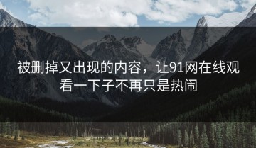被删掉又出现的内容，让91网在线观看一下子不再只是热闹