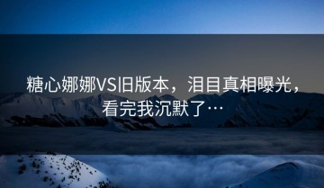 糖心娜娜VS旧版本，泪目真相曝光，看完我沉默了…