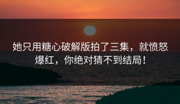 她只用糖心破解版拍了三集，就愤怒爆红，你绝对猜不到结局！