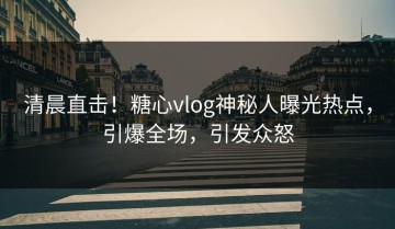 清晨直击！糖心vlog神秘人曝光热点，引爆全场，引发众怒