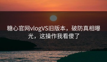 糖心官网vlogVS旧版本，破防真相曝光，这操作我看傻了