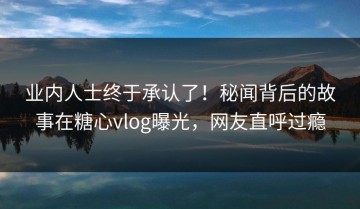 业内人士终于承认了！秘闻背后的故事在糖心vlog曝光，网友直呼过瘾
