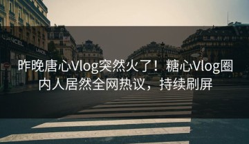 昨晚唐心Vlog突然火了！糖心Vlog圈内人居然全网热议，持续刷屏