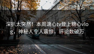 深扒太突然！本周溏心tv登上糖心vlog，神秘人令人震惊，评论数破万