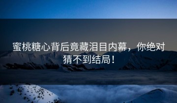 蜜桃糖心背后竟藏泪目内幕，你绝对猜不到结局！