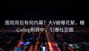 围观背后有何内幕？大V被曝花絮，糖心vlog刷屏中，引爆社交圈