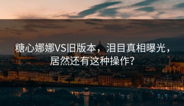 糖心娜娜VS旧版本，泪目真相曝光，居然还有这种操作？