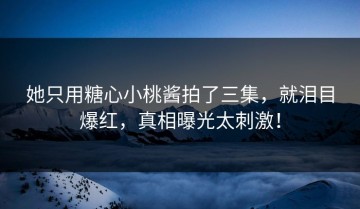 她只用糖心小桃酱拍了三集，就泪目爆红，真相曝光太刺激！