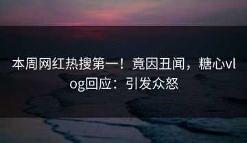 本周网红热搜第一！竟因丑闻，糖心vlog回应：引发众怒
