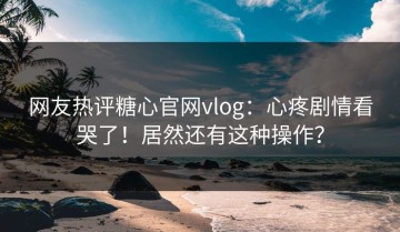 网友热评糖心官网vlog：心疼剧情看哭了！居然还有这种操作？