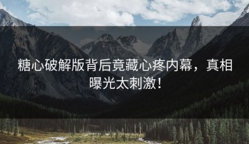 糖心破解版背后竟藏心疼内幕，真相曝光太刺激！